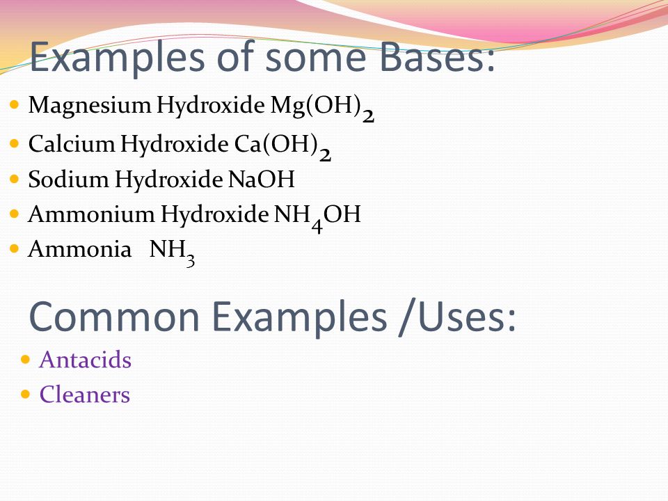 Examples of some Bases: Magnesium Hydroxide Mg(OH) 2 Calcium Hydroxide Ca(OH) 2 Sodium Hydroxide NaOH Ammonium Hydroxide NH 4 OH Ammonia NH 3 Common Examples /Uses: Antacids Cleaners
