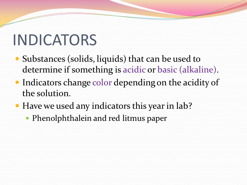 INDICATORS Substances (solids, liquids) that can be used to determine if something is acidic or basic (alkaline).