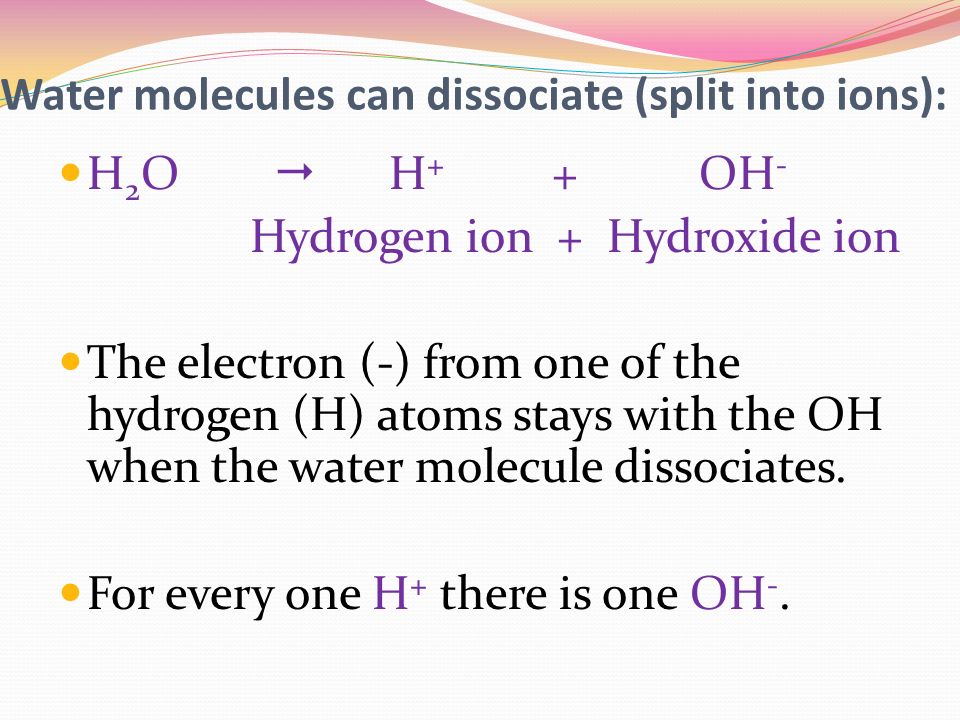 Water molecules can dissociate (split into ions): H 2 O  H + + OH - Hydrogen ion + Hydroxide ion The electron (-) from one of the hydrogen (H) atoms stays with the OH when the water molecule dissociates.