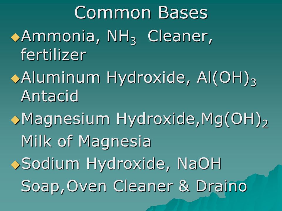 Common Bases  Ammonia, NH 3 Cleaner, fertilizer  Aluminum Hydroxide, Al(OH) 3 Antacid  Magnesium Hydroxide,Mg(OH) 2 Milk of Magnesia  Sodium Hydroxide, NaOH Soap,Oven Cleaner & Draino