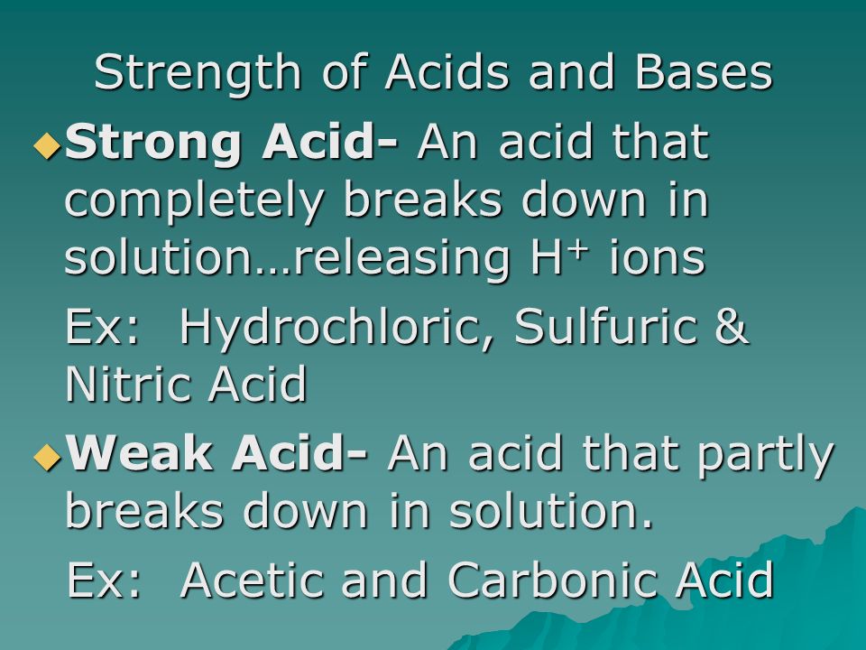 Strength of Acids and Bases  Strong Acid- An acid that completely breaks down in solution…releasing H + ions Ex: Hydrochloric, Sulfuric & Nitric Acid  Weak Acid- An acid that partly breaks down in solution.