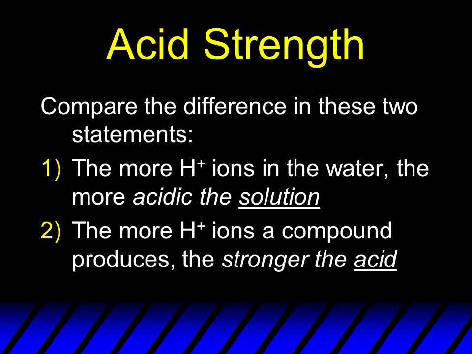 Acid Strength Compare the difference in these two statements: 1)The more H + ions in the water, the more acidic the solution 2)The more H + ions a compound produces, the stronger the acid