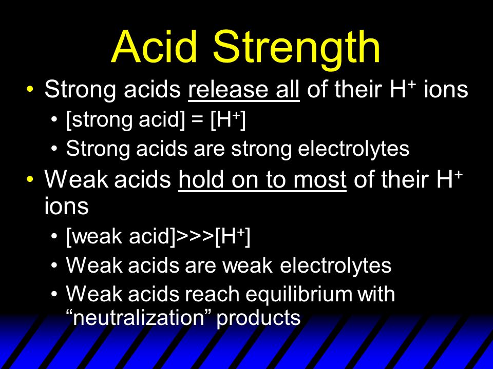 Acid Strength Strong acids release all of their H + ions [strong acid] = [H + ] Strong acids are strong electrolytes Weak acids hold on to most of their H + ions [weak acid]>>>[H + ] Weak acids are weak electrolytes Weak acids reach equilibrium with neutralization products