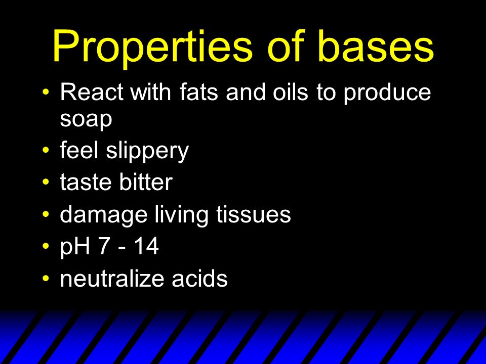 Properties of bases React with fats and oils to produce soap feel slippery taste bitter damage living tissues pH neutralize acids