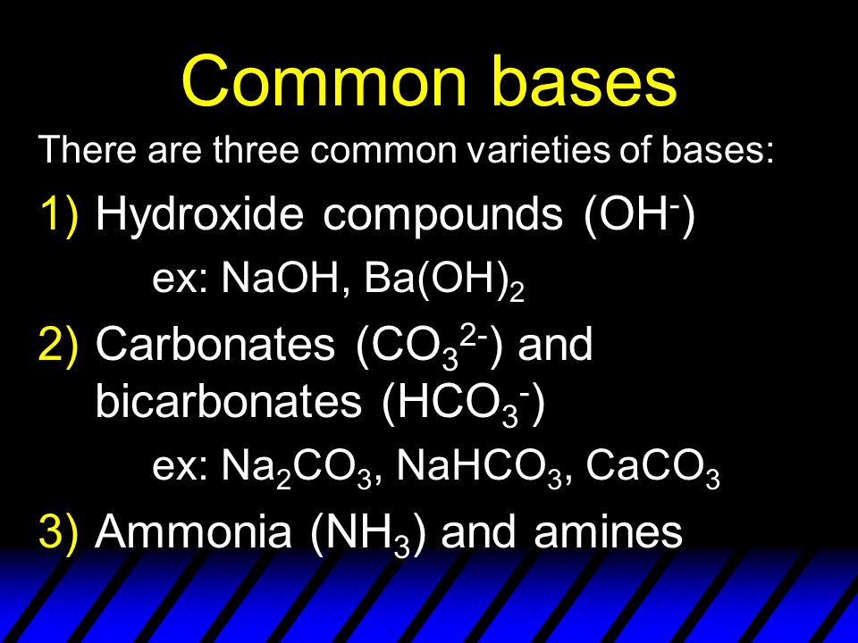 Common bases There are three common varieties of bases: 1)Hydroxide compounds (OH - ) ex: NaOH, Ba(OH) 2 2)Carbonates (CO 3 2- ) and bicarbonates (HCO 3 - ) ex: Na 2 CO 3, NaHCO 3, CaCO 3 3)Ammonia (NH 3 ) and amines
