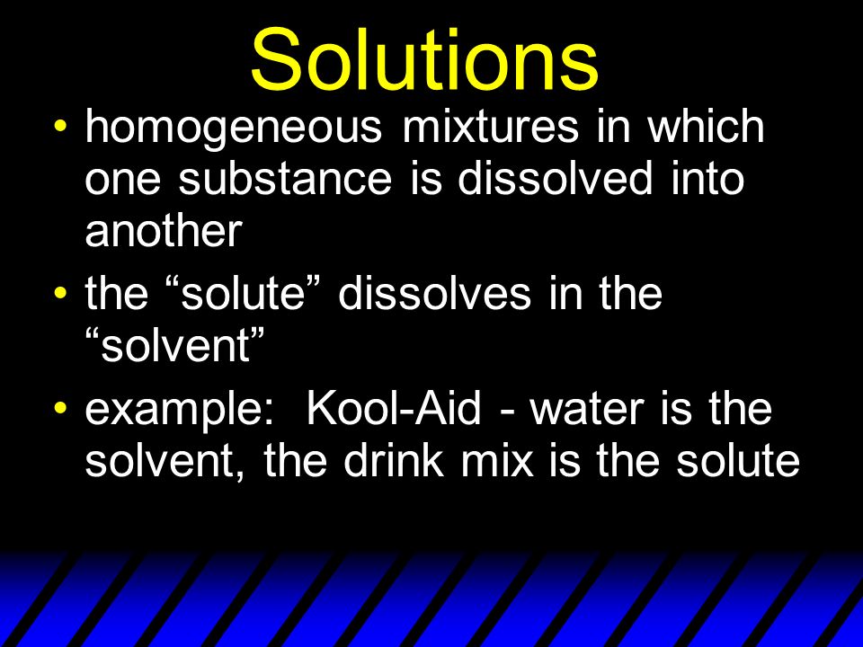 Solutions homogeneous mixtures in which one substance is dissolved into another the solute dissolves in the solvent example: Kool-Aid - water is the solvent, the drink mix is the solute