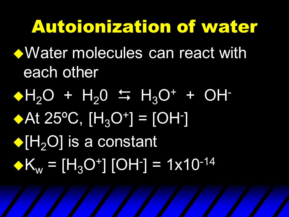 Autoionization of water u Water molecules can react with each other u H 2 O + H 2 0  H 3 O + + OH - u At 25ºC, [H 3 O + ] = [OH - ] u [H 2 O] is a constant u K w = [H 3 O + ] [OH - ] = 1x10 -14