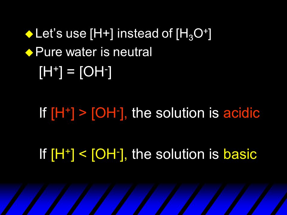 u Let’s use [H+] instead of [H 3 O + ] u Pure water is neutral [H + ] = [OH - ] If [H + ] > [OH - ], the solution is acidic If [H + ] < [OH - ], the solution is basic