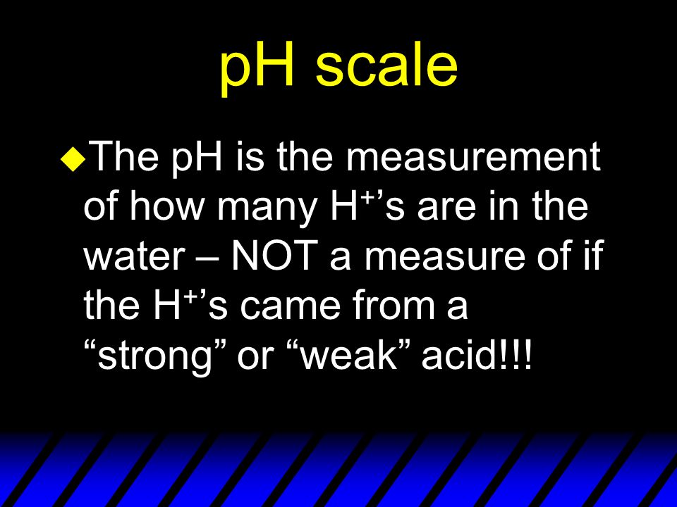 pH scale u The pH is the measurement of how many H + ’s are in the water – NOT a measure of if the H + ’s came from a strong or weak acid!!!