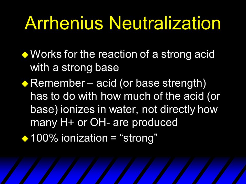 Arrhenius Neutralization u Works for the reaction of a strong acid with a strong base u Remember – acid (or base strength) has to do with how much of the acid (or base) ionizes in water, not directly how many H+ or OH- are produced u 100% ionization = strong