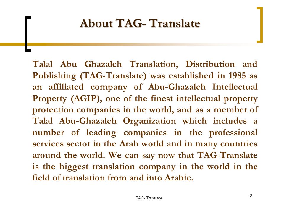 About TAG- Translate Talal Abu Ghazaleh Translation, Distribution and Publishing (TAG-Translate) was established in 1985 as an affiliated company of Abu-Ghazaleh Intellectual Property (AGIP), one of the finest intellectual property protection companies in the world, and as a member of Talal Abu-Ghazaleh Organization which includes a number of leading companies in the professional services sector in the Arab world and in many countries around the world.