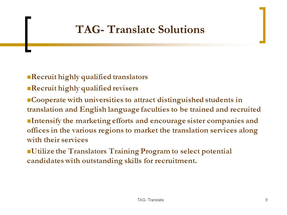 TAG- Translate Solutions Recruit highly qualified translators Recruit highly qualified revisers Cooperate with universities to attract distinguished students in translation and English language faculties to be trained and recruited Intensify the marketing efforts and encourage sister companies and offices in the various regions to market the translation services along with their services Utilize the Translators Training Program to select potential candidates with outstanding skills for recruitment.