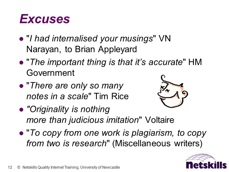 12 © Netskills Quality Internet Training, University of Newcastle Excuses I had internalised your musings VN Narayan, to Brian Appleyard The important thing is that it’s accurate HM Government There are only so many notes in a scale Tim Rice Originality is nothing more than judicious imitation Voltaire To copy from one work is plagiarism, to copy from two is research (Miscellaneous writers)