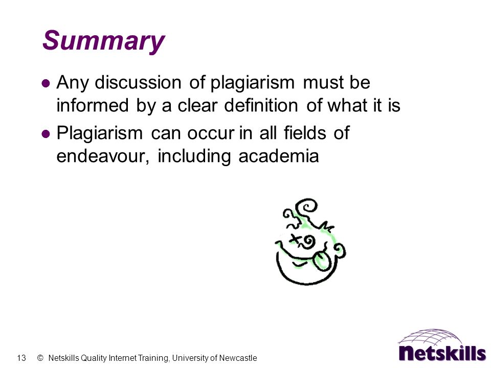 13 © Netskills Quality Internet Training, University of Newcastle Summary Any discussion of plagiarism must be informed by a clear definition of what it is Plagiarism can occur in all fields of endeavour, including academia