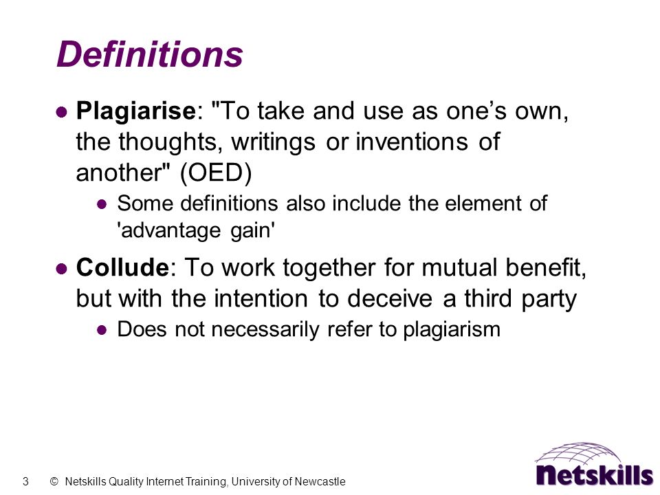 3 © Netskills Quality Internet Training, University of Newcastle Definitions Plagiarise: To take and use as one’s own, the thoughts, writings or inventions of another (OED) Some definitions also include the element of advantage gain Collude: To work together for mutual benefit, but with the intention to deceive a third party Does not necessarily refer to plagiarism