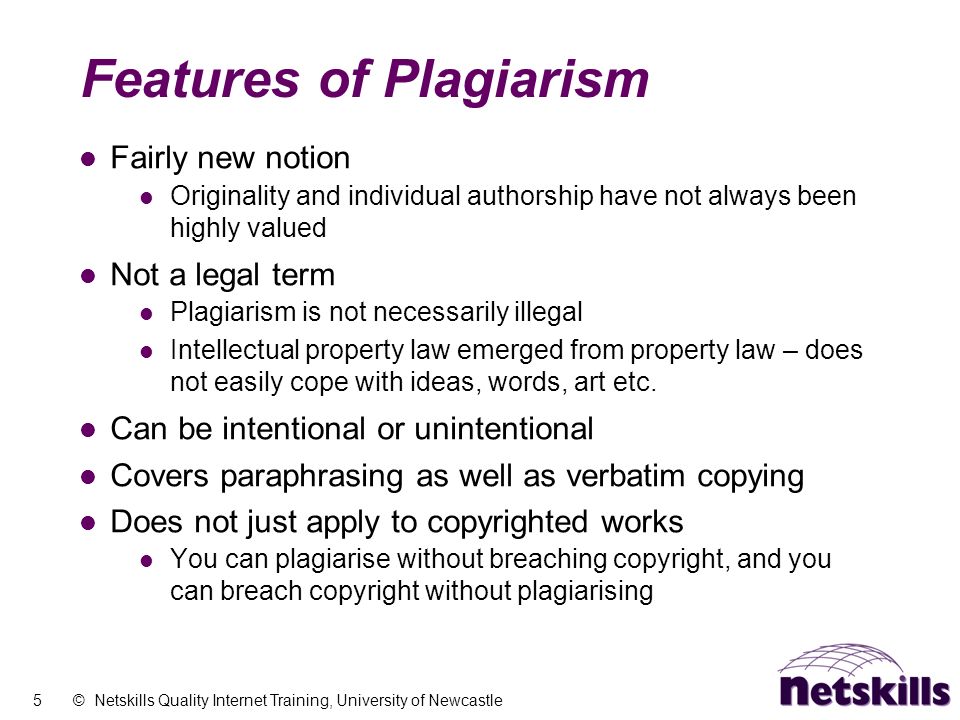 5 © Netskills Quality Internet Training, University of Newcastle Features of Plagiarism Fairly new notion Originality and individual authorship have not always been highly valued Not a legal term Plagiarism is not necessarily illegal Intellectual property law emerged from property law – does not easily cope with ideas, words, art etc.