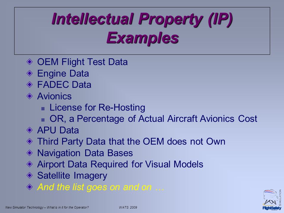 New Simulator Technology – What is in it for the Operator WATS 2009 Intellectual Property (IP) Examples OEM Flight Test Data Engine Data FADEC Data Avionics License for Re-Hosting OR, a Percentage of Actual Aircraft Avionics Cost APU Data Third Party Data that the OEM does not Own Navigation Data Bases Airport Data Required for Visual Models Satellite Imagery And the list goes on and on …