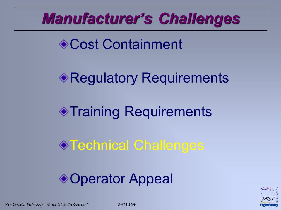 New Simulator Technology – What is in it for the Operator WATS 2009 Manufacturer’s Challenges Cost Containment Regulatory Requirements Training Requirements Technical Challenges Operator Appeal