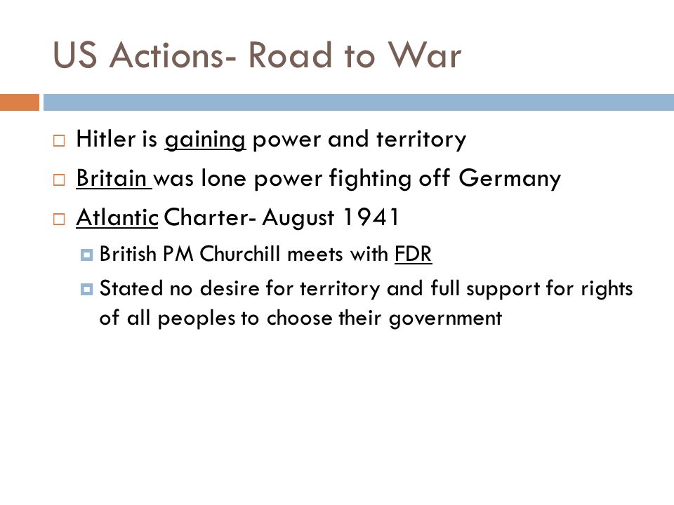 US Actions- Road to War  Hitler is gaining power and territory  Britain was lone power fighting off Germany  Atlantic Charter- August 1941  British PM Churchill meets with FDR  Stated no desire for territory and full support for rights of all peoples to choose their government