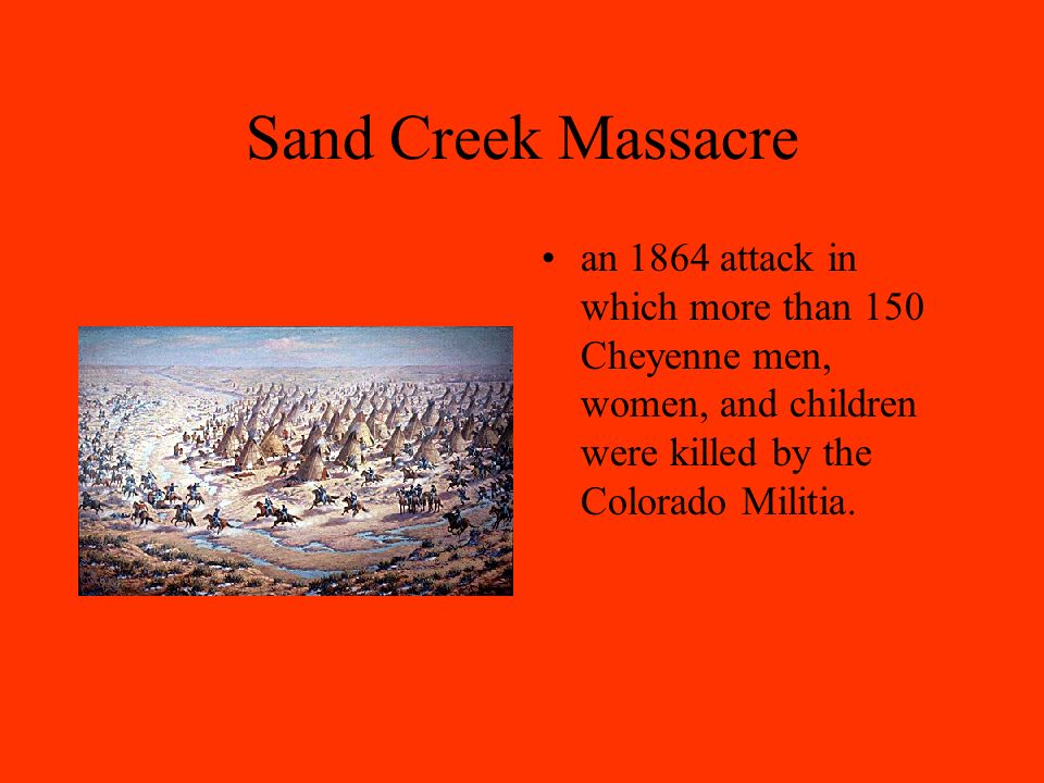 Sand Creek Massacre an 1864 attack in which more than 150 Cheyenne men, women, and children were killed by the Colorado Militia.