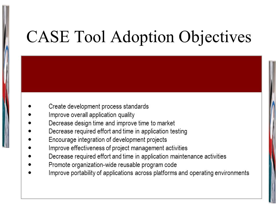 CASE Tool Adoption Objectives  Create development process standards  Improve overall application quality  Decrease design time and improve time to market  Decrease required effort and time in application testing  Encourage integration of development projects  Improve effectiveness of project management activities  Decrease required effort and time in application maintenance activities  Promote organization-wide reusable program code  Improve portability of applications across platforms and operating environments