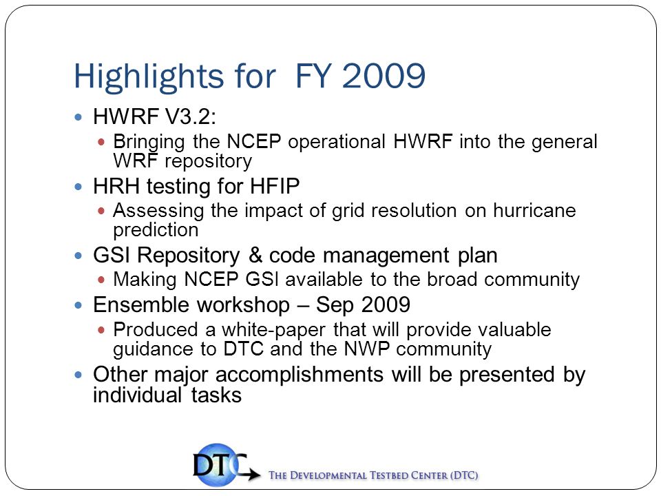 Highlights for FY 2009 HWRF V3.2: Bringing the NCEP operational HWRF into the general WRF repository HRH testing for HFIP Assessing the impact of grid resolution on hurricane prediction GSI Repository & code management plan Making NCEP GSI available to the broad community Ensemble workshop – Sep 2009 Produced a white-paper that will provide valuable guidance to DTC and the NWP community Other major accomplishments will be presented by individual tasks