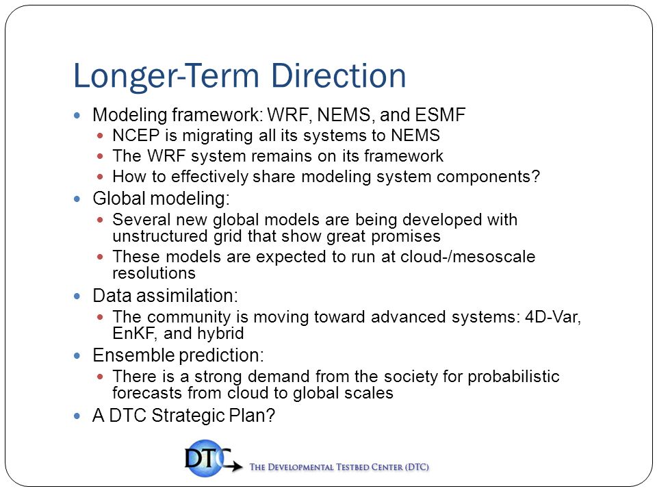 Longer-Term Direction Modeling framework: WRF, NEMS, and ESMF NCEP is migrating all its systems to NEMS The WRF system remains on its framework How to effectively share modeling system components.