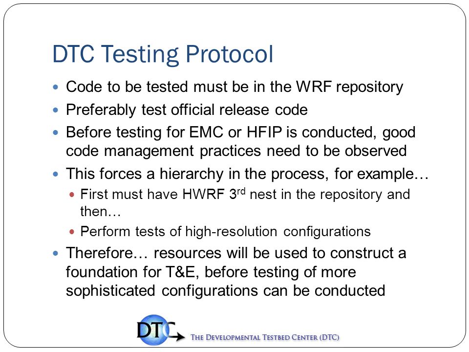 DTC Testing Protocol Code to be tested must be in the WRF repository Preferably test official release code Before testing for EMC or HFIP is conducted, good code management practices need to be observed This forces a hierarchy in the process, for example… First must have HWRF 3 rd nest in the repository and then… Perform tests of high-resolution configurations Therefore… resources will be used to construct a foundation for T&E, before testing of more sophisticated configurations can be conducted