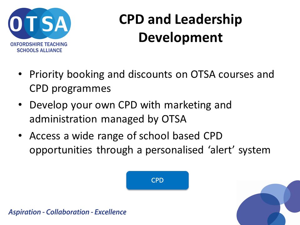 CPD and Leadership Development Priority booking and discounts on OTSA courses and CPD programmes Develop your own CPD with marketing and administration managed by OTSA Access a wide range of school based CPD opportunities through a personalised ‘alert’ system CPD