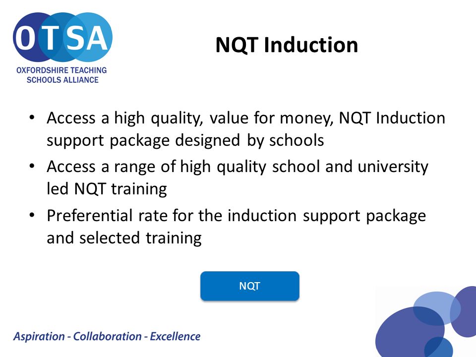 NQT Induction Access a high quality, value for money, NQT Induction support package designed by schools Access a range of high quality school and university led NQT training Preferential rate for the induction support package and selected training NQT