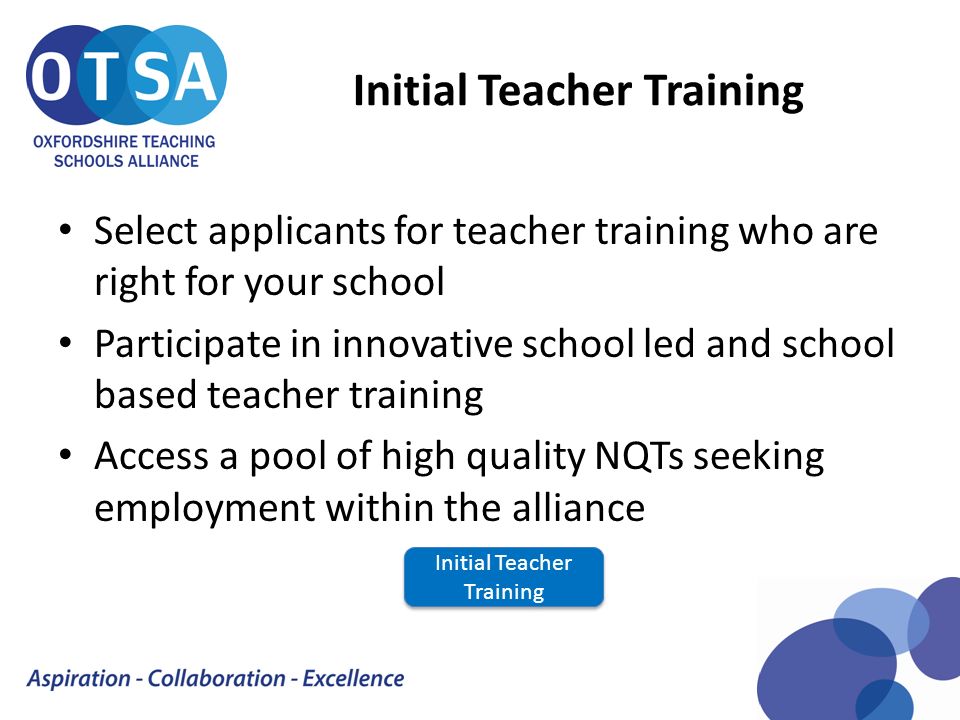 Initial Teacher Training Select applicants for teacher training who are right for your school Participate in innovative school led and school based teacher training Access a pool of high quality NQTs seeking employment within the alliance Initial Teacher Training Initial Teacher Training