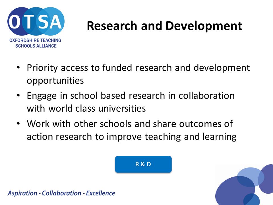 Research and Development Priority access to funded research and development opportunities Engage in school based research in collaboration with world class universities Work with other schools and share outcomes of action research to improve teaching and learning R & D