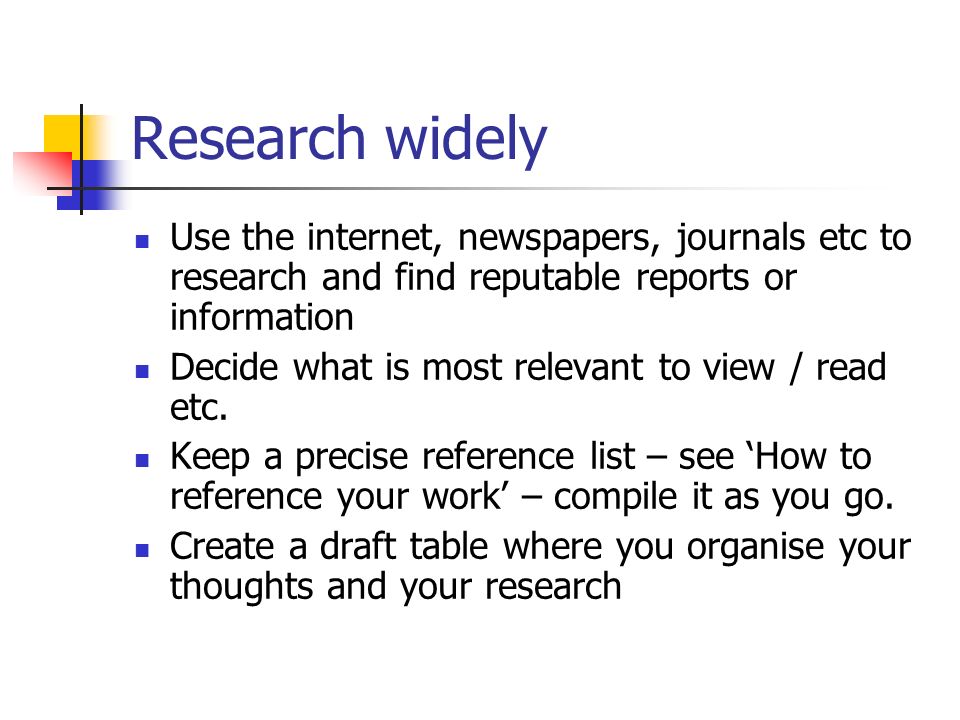 Research widely Use the internet, newspapers, journals etc to research and find reputable reports or information Decide what is most relevant to view / read etc.
