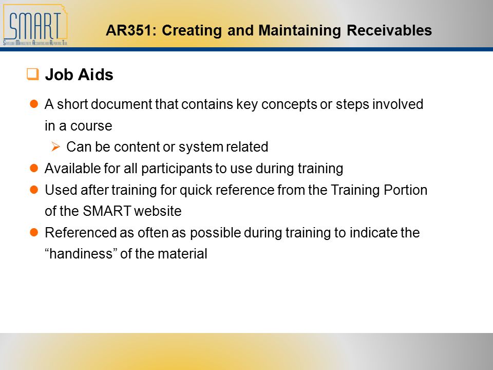 AR351: Creating and Maintaining Receivables A short document that contains key concepts or steps involved in a course  Can be content or system related Available for all participants to use during training Used after training for quick reference from the Training Portion of the SMART website Referenced as often as possible during training to indicate the handiness of the material  Job Aids