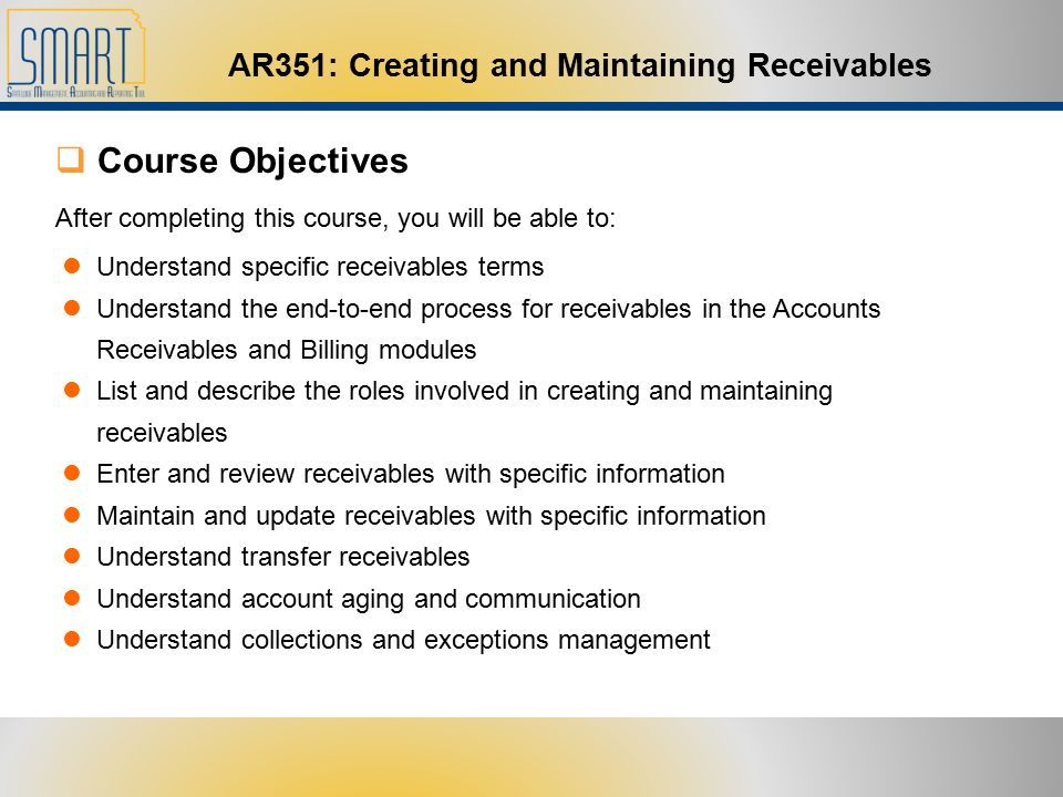 AR351: Creating and Maintaining Receivables  Course Objectives After completing this course, you will be able to: Understand specific receivables terms Understand the end-to-end process for receivables in the Accounts Receivables and Billing modules List and describe the roles involved in creating and maintaining receivables Enter and review receivables with specific information Maintain and update receivables with specific information Understand transfer receivables Understand account aging and communication Understand collections and exceptions management