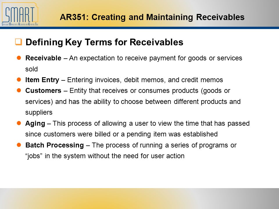 AR351: Creating and Maintaining Receivables  Defining Key Terms for Receivables Receivable – An expectation to receive payment for goods or services sold Item Entry – Entering invoices, debit memos, and credit memos Customers – Entity that receives or consumes products (goods or services) and has the ability to choose between different products and suppliers Aging – This process of allowing a user to view the time that has passed since customers were billed or a pending item was established Batch Processing – The process of running a series of programs or jobs in the system without the need for user action
