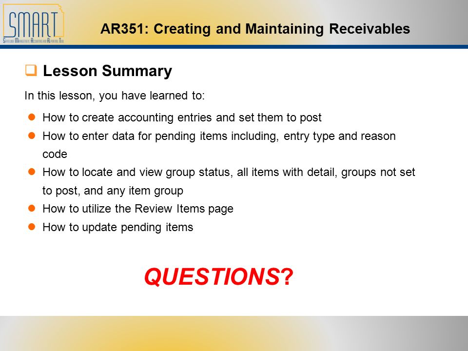 AR351: Creating and Maintaining Receivables  Lesson Summary In this lesson, you have learned to: How to create accounting entries and set them to post How to enter data for pending items including, entry type and reason code How to locate and view group status, all items with detail, groups not set to post, and any item group How to utilize the Review Items page How to update pending items QUESTIONS