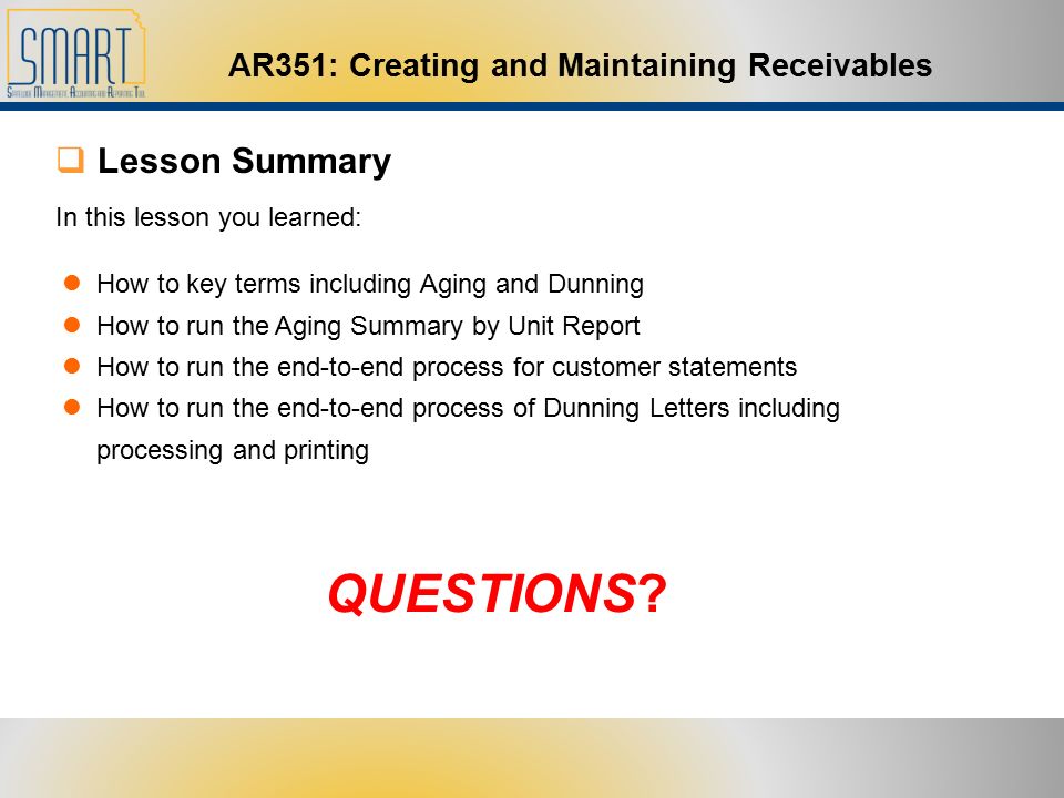 AR351: Creating and Maintaining Receivables  Lesson Summary In this lesson you learned: How to key terms including Aging and Dunning How to run the Aging Summary by Unit Report How to run the end-to-end process for customer statements How to run the end-to-end process of Dunning Letters including processing and printing QUESTIONS