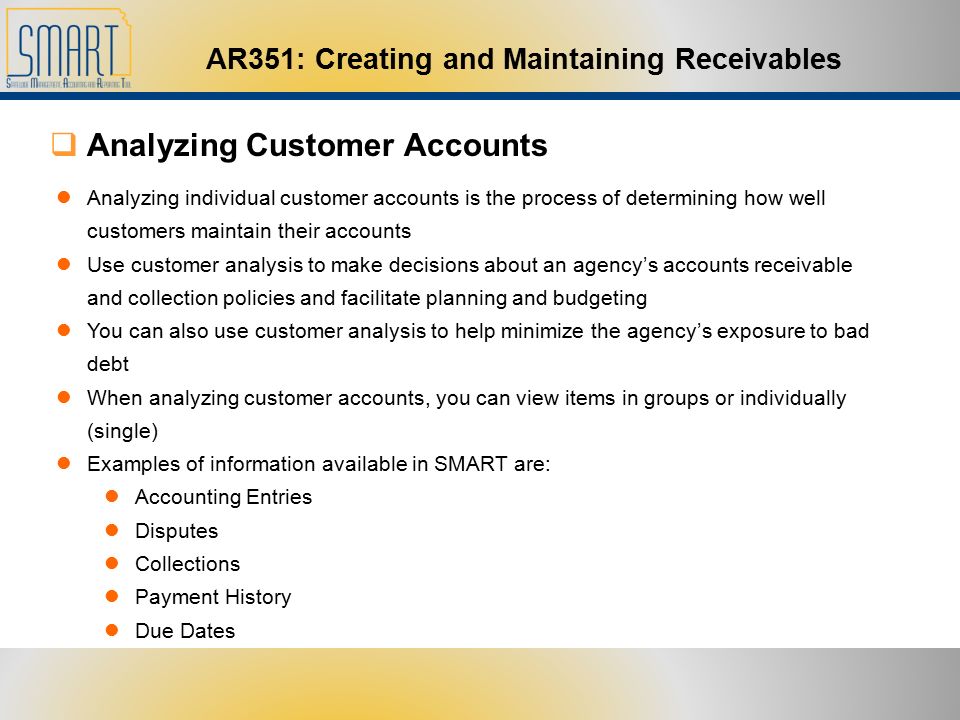 AR351: Creating and Maintaining Receivables  Analyzing Customer Accounts Analyzing individual customer accounts is the process of determining how well customers maintain their accounts Use customer analysis to make decisions about an agency’s accounts receivable and collection policies and facilitate planning and budgeting You can also use customer analysis to help minimize the agency’s exposure to bad debt When analyzing customer accounts, you can view items in groups or individually (single) Examples of information available in SMART are: Accounting Entries Disputes Collections Payment History Due Dates