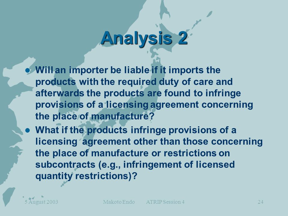 5 August 2003Makoto Endo ATRIP Session 424 Analysis 2 Will an importer be liable if it imports the products with the required duty of care and afterwards the products are found to infringe provisions of a licensing agreement concerning the place of manufacture.