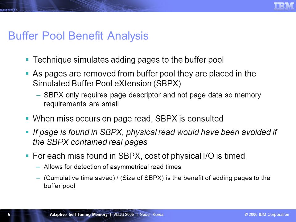Adaptive Self-Tuning Memory | VLDB 2006 | Seoul, Korea © 2006 IBM Corporation 6 Buffer Pool Benefit Analysis  Technique simulates adding pages to the buffer pool  As pages are removed from buffer pool they are placed in the Simulated Buffer Pool eXtension (SBPX) –SBPX only requires page descriptor and not page data so memory requirements are small  When miss occurs on page read, SBPX is consulted  If page is found in SBPX, physical read would have been avoided if the SBPX contained real pages  For each miss found in SBPX, cost of physical I/O is timed –Allows for detection of asymmetrical read times –(Cumulative time saved) / (Size of SBPX) is the benefit of adding pages to the buffer pool