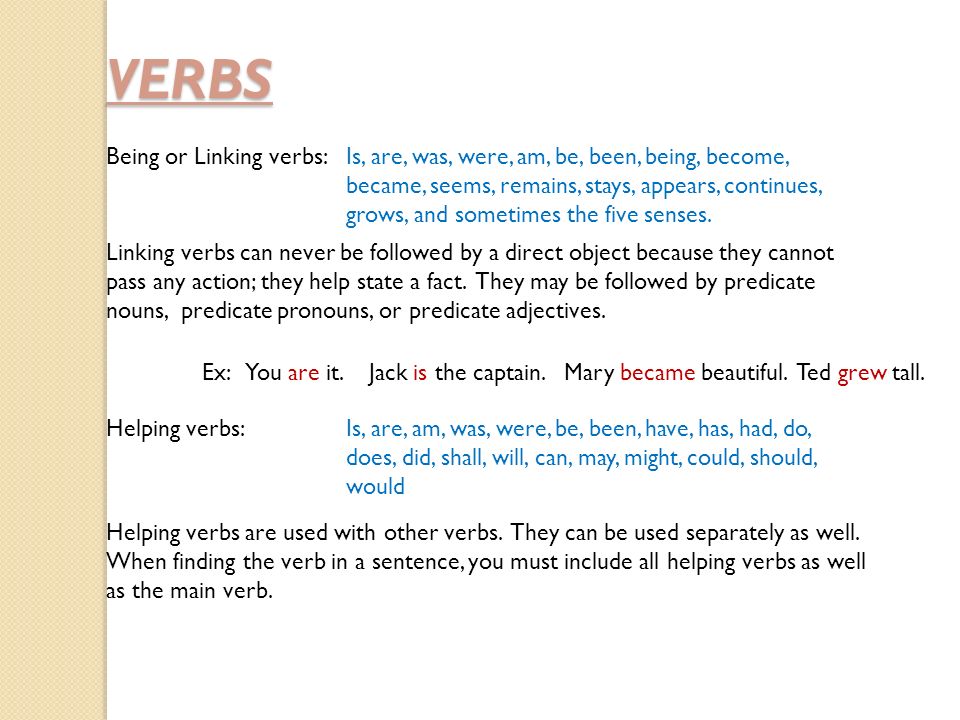 VERBS Being or Linking verbs:Is, are, was, were, am, be, been, being, become, became, seems, remains, stays, appears, continues, grows, and sometimes the five senses.