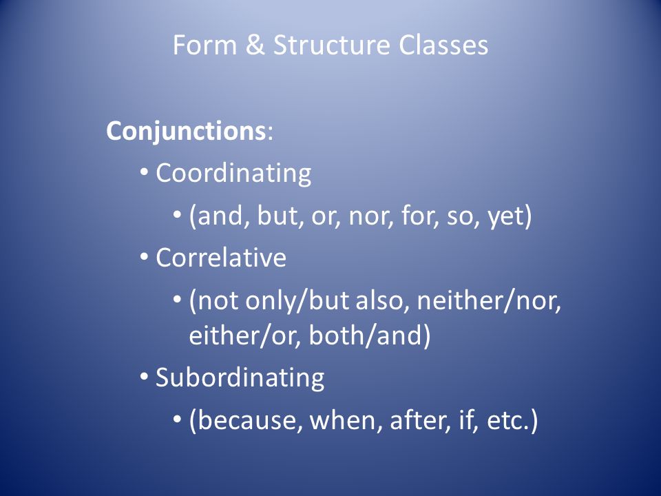 Form & Structure Classes Conjunctions: Coordinating (and, but, or, nor, for, so, yet) Correlative (not only/but also, neither/nor, either/or, both/and) Subordinating (because, when, after, if, etc.)