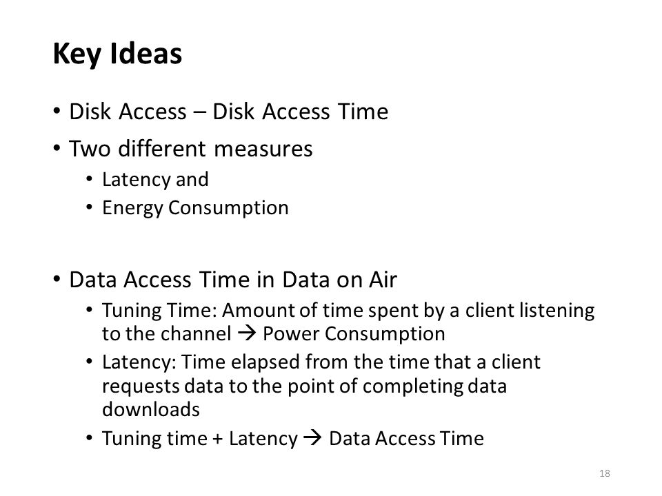 Key Ideas Disk Access – Disk Access Time Two different measures Latency and Energy Consumption Data Access Time in Data on Air Tuning Time: Amount of time spent by a client listening to the channel  Power Consumption Latency: Time elapsed from the time that a client requests data to the point of completing data downloads Tuning time + Latency  Data Access Time 18