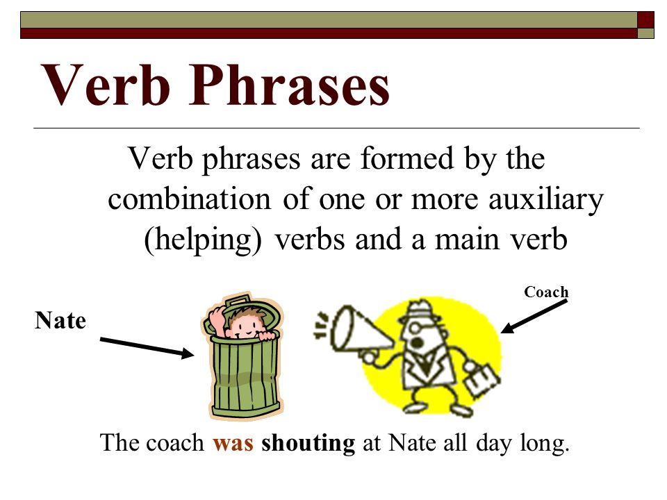 Verb Phrases Verb phrases are formed by the combination of one or more auxiliary (helping) verbs and a main verb The coach was shouting at Nate all day long.