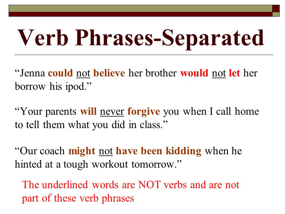 Verb Phrases-Separated Jenna could not believe her brother would not let her borrow his ipod. Your parents will never forgive you when I call home to tell them what you did in class. Our coach might not have been kidding when he hinted at a tough workout tomorrow. The underlined words are NOT verbs and are not part of these verb phrases