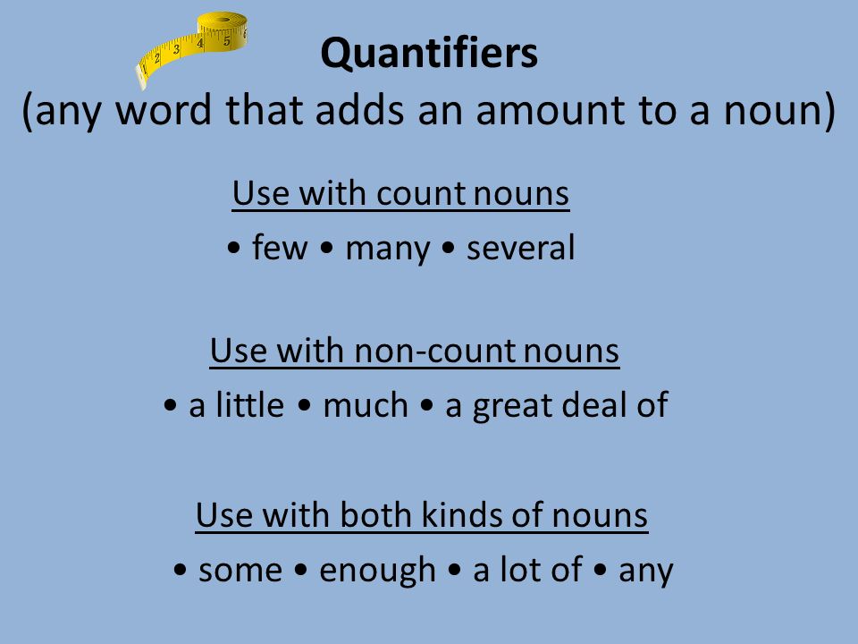 Quantifiers (any word that adds an amount to a noun) Use with count nouns few many several Use with non-count nouns a little much a great deal of Use with both kinds of nouns some enough a lot of any
