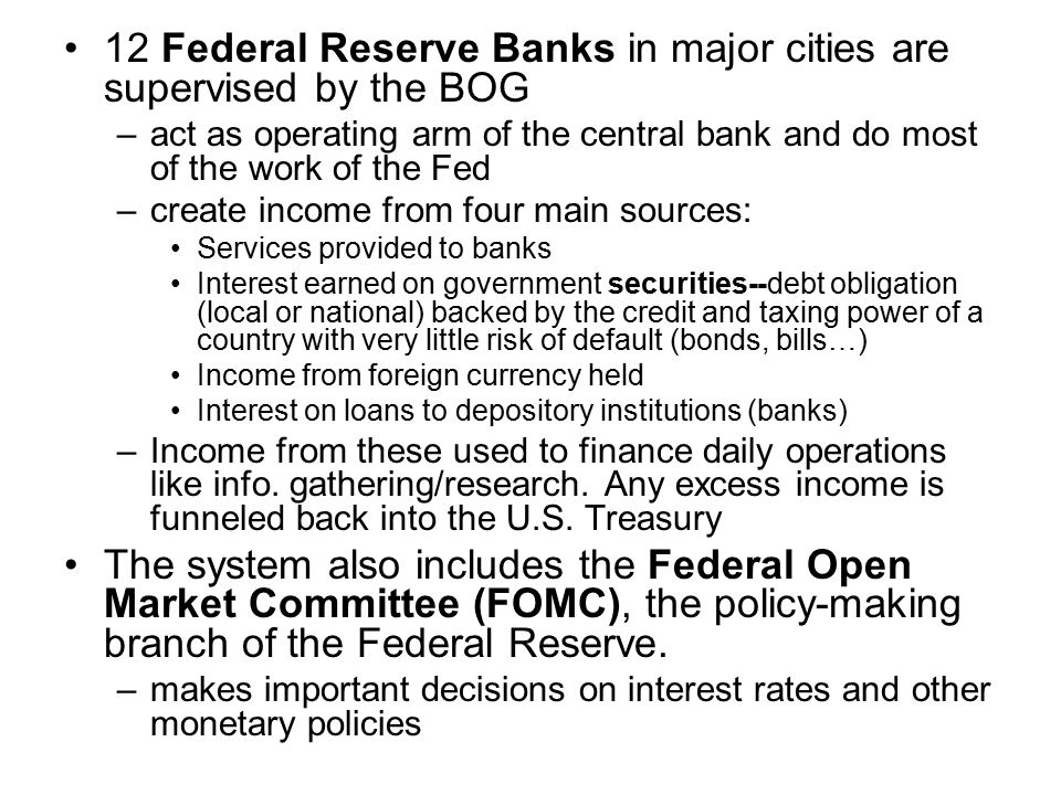 12 Federal Reserve Banks in major cities are supervised by the BOG –act as operating arm of the central bank and do most of the work of the Fed –create income from four main sources: Services provided to banks Interest earned on government securities--debt obligation (local or national) backed by the credit and taxing power of a country with very little risk of default (bonds, bills…) Income from foreign currency held Interest on loans to depository institutions (banks) –Income from these used to finance daily operations like info.