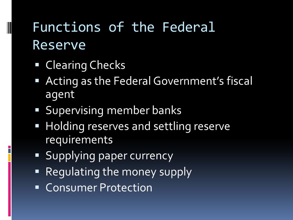 Functions of the Federal Reserve  Clearing Checks  Acting as the Federal Government’s fiscal agent  Supervising member banks  Holding reserves and settling reserve requirements  Supplying paper currency  Regulating the money supply  Consumer Protection
