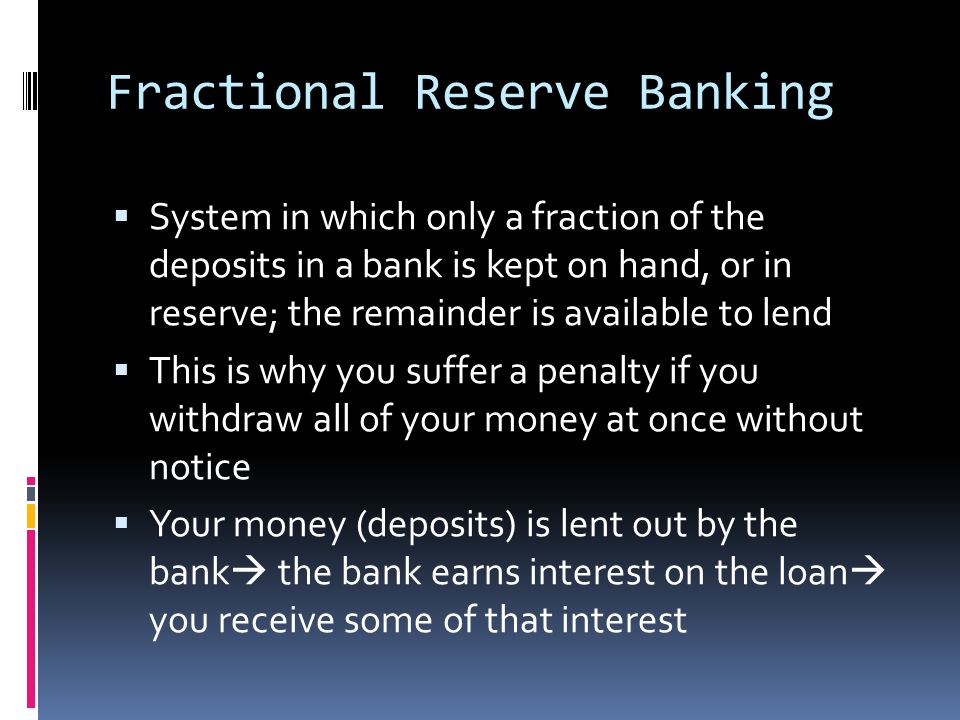 Fractional Reserve Banking  System in which only a fraction of the deposits in a bank is kept on hand, or in reserve; the remainder is available to lend  This is why you suffer a penalty if you withdraw all of your money at once without notice  Your money (deposits) is lent out by the bank  the bank earns interest on the loan  you receive some of that interest